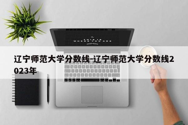 辽宁师范大学分数线－辽宁师范大学分数线2023年