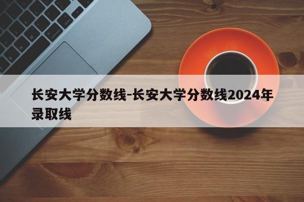 长安大学分数线－长安大学分数线2024年录取线